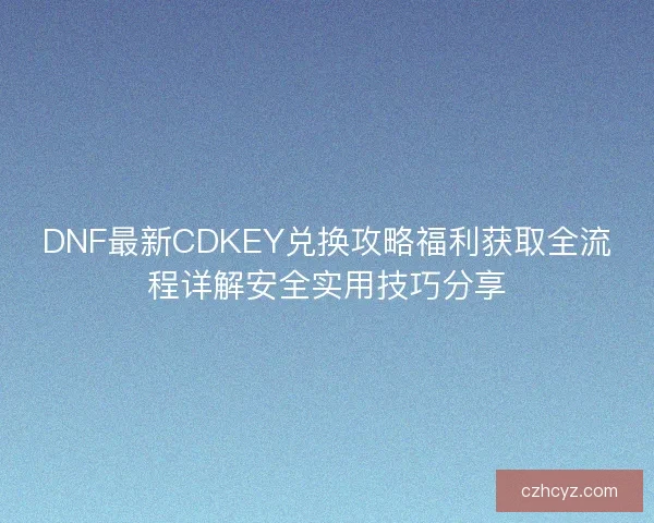 DNF最新CDKEY兑换攻略福利获取全流程详解安全实用技巧分享