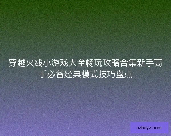 穿越火线小游戏大全畅玩攻略合集新手高手必备经典模式技巧盘点 穿越火线小游戏大全畅玩攻略合集新手高手必备经典模式技巧盘点