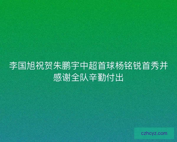 李国旭祝贺朱鹏宇中超首球杨铭锐首秀并感谢全队辛勤付出
