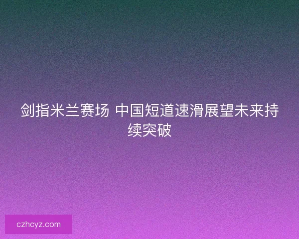 剑指米兰赛场 中国短道速滑展望未来持续突破