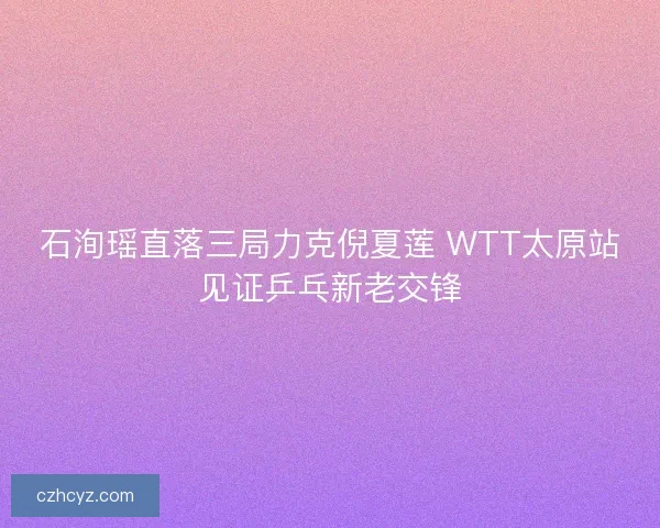 石洵瑶直落三局力克倪夏莲 WTT太原站见证乒乓新老交锋