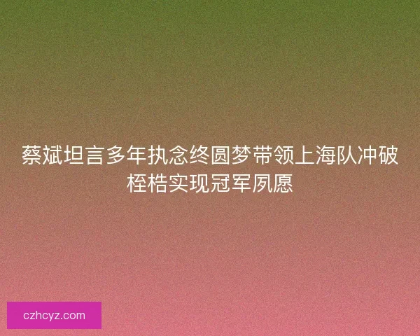 蔡斌坦言多年执念终圆梦带领上海队冲破桎梏实现冠军夙愿