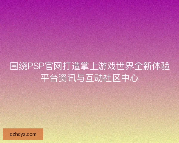 围绕PSP官网打造掌上游戏世界全新体验平台资讯与互动社区中心