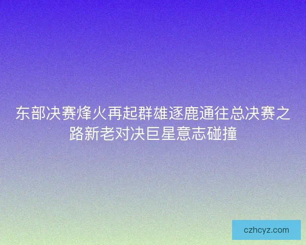 东部决赛烽火再起群雄逐鹿通往总决赛之路新老对决巨星意志碰撞