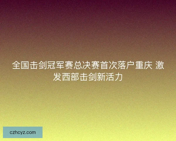 全国击剑冠军赛总决赛首次落户重庆 激发西部击剑新活力