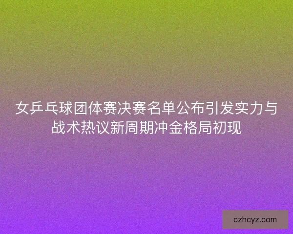 女乒乓球团体赛决赛名单公布引发实力与战术热议新周期冲金格局初现
