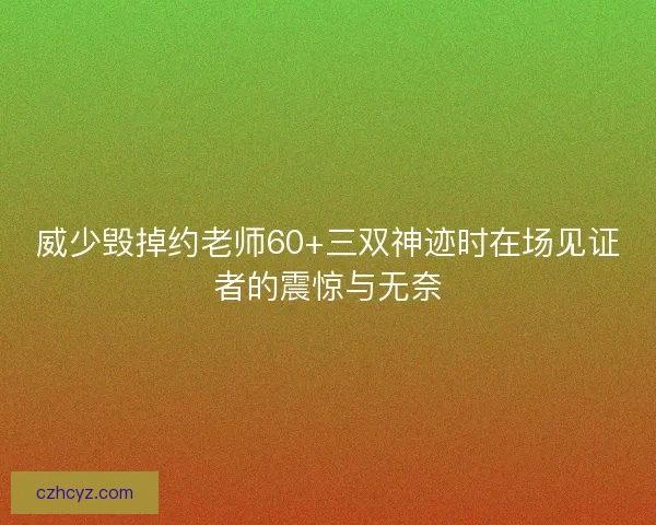 威少毁掉约老师60+三双神迹时在场见证者的震惊与无奈 威少毁掉约老师60+三双神迹时在场见证者的震惊与无奈
