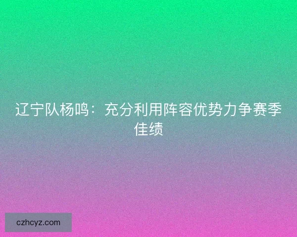 辽宁队杨鸣:充分利用阵容优势力争赛季佳绩 辽宁队杨鸣:充分利用阵容优势力争赛季佳绩