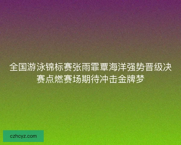 全国游泳锦标赛张雨霏覃海洋强势晋级决赛点燃赛场期待冲击金牌梦 全国游泳锦标赛张雨霏覃海洋强势晋级决赛点燃赛场期待冲击金牌梦