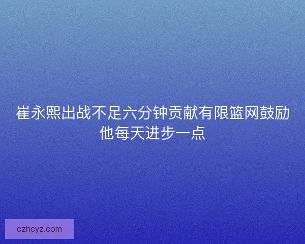 崔永熙出战不足六分钟贡献有限篮网鼓励他每天进步一点 崔永熙出战不足六分钟贡献有限篮网鼓励他每天进步一点