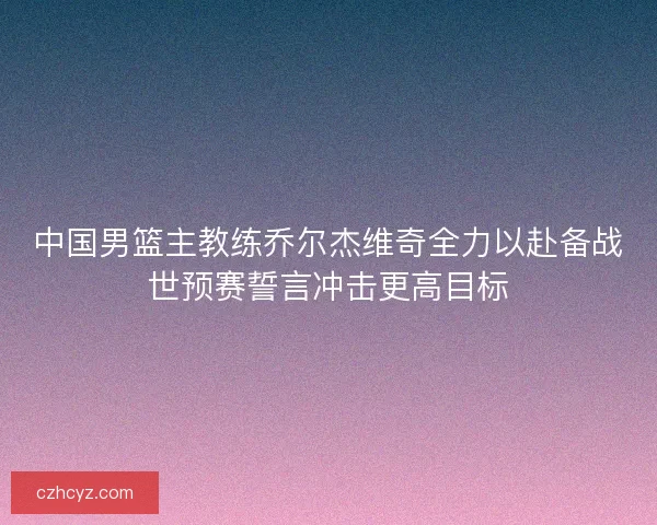 中国男篮主教练乔尔杰维奇全力以赴备战世预赛誓言冲击更高目标 中国男篮主教练乔尔杰维奇全力以赴备战世预赛誓言冲击更高目标