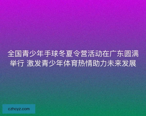 全国青少年手球冬夏令营活动在广东圆满举行 激发青少年体育热情助力未来发展