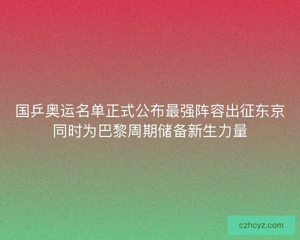 国乒奥运名单正式公布最强阵容出征东京同时为巴黎周期储备新生力量 国乒奥运名单正式公布最强阵容出征东京同时为巴黎周期储备新生力量