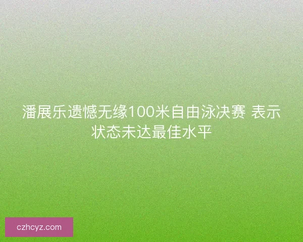 潘展乐遗憾无缘100米自由泳决赛 表示状态未达最佳水平 潘展乐遗憾无缘100米自由泳决赛 表示状态未达最佳水平