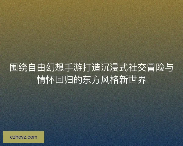 围绕自由幻想手游打造沉浸式社交冒险与情怀回归的东方风格新世界 围绕自由幻想手游打造沉浸式社交冒险与情怀回归的东方风格新世界